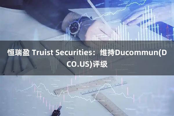 恒瑞盈 Truist Securities：维持Ducommun(DCO.US)评级