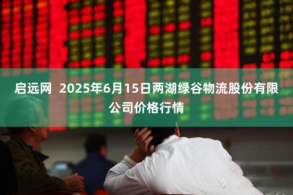 启远网  2025年6月15日两湖绿谷物流股份有限公司价格行情