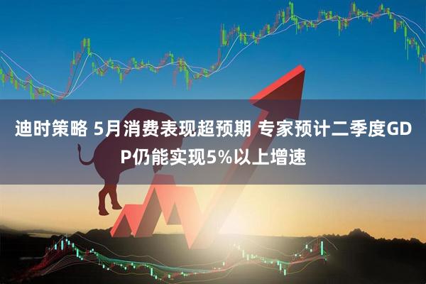 迪时策略 5月消费表现超预期 专家预计二季度GDP仍能实现5%以上增速