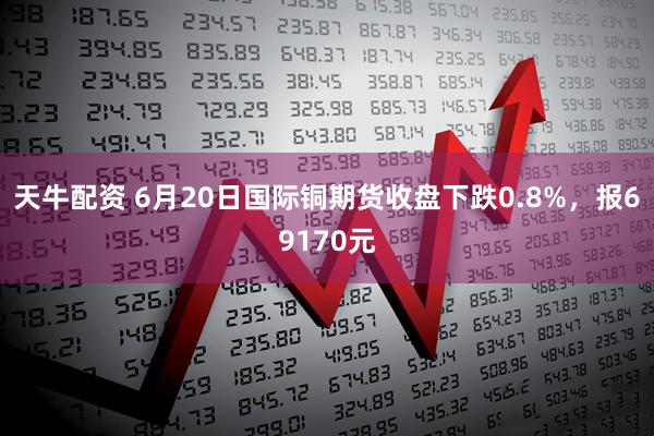 天牛配资 6月20日国际铜期货收盘下跌0.8%，报69170元