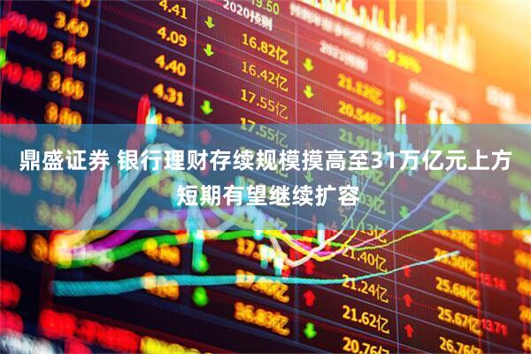 鼎盛证券 银行理财存续规模摸高至31万亿元上方 短期有望继续扩容