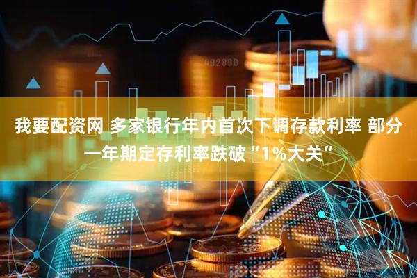 我要配资网 多家银行年内首次下调存款利率 部分一年期定存利率跌破“1%大关”