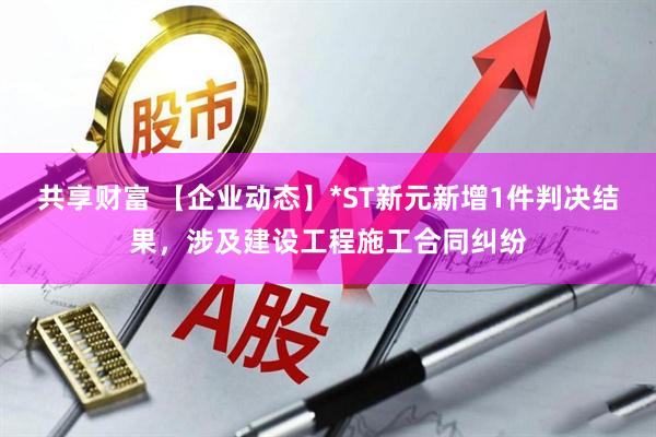 共享财富 【企业动态】*ST新元新增1件判决结果，涉及建设工程施工合同纠纷