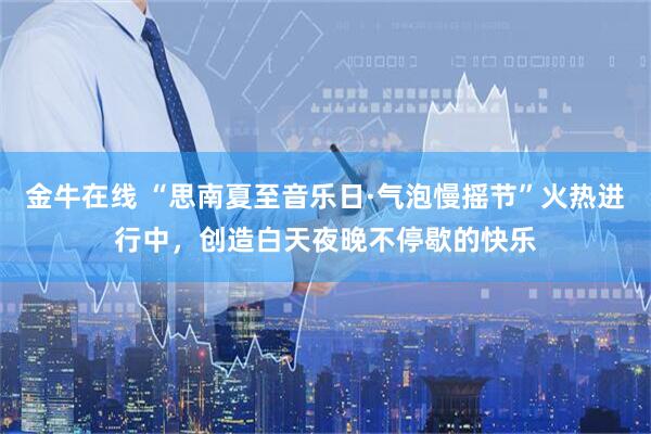 金牛在线 “思南夏至音乐日·气泡慢摇节”火热进行中，创造白天夜晚不停歇的快乐