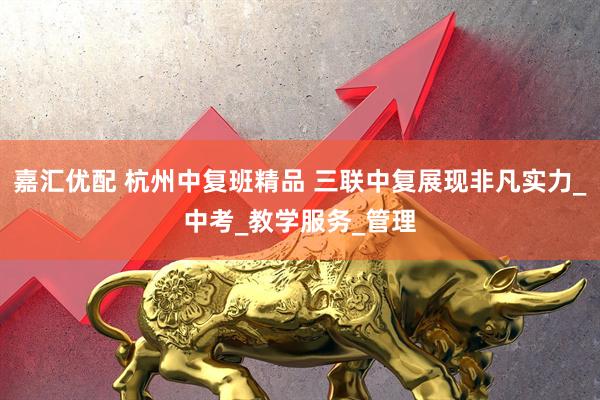 嘉汇优配 杭州中复班精品 三联中复展现非凡实力_中考_教学服务_管理