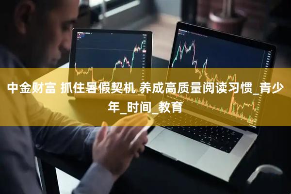 中金财富 抓住暑假契机 养成高质量阅读习惯_青少年_时间_教育