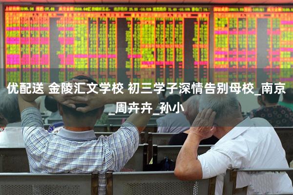 优配送 金陵汇文学校 初三学子深情告别母校_南京_周卉卉_孙小