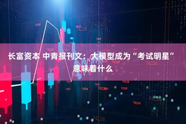 长富资本 中青报刊文：大模型成为“考试明星” 意味着什么