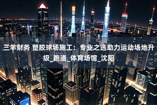 三羊财务 塑胶球场施工：专业之选助力运动场地升级_跑道_体育场馆_沈阳