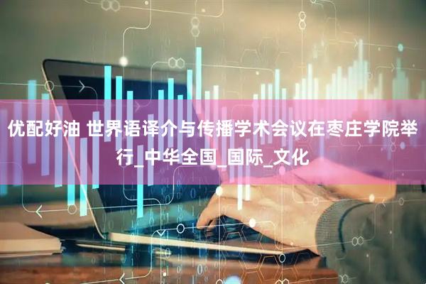 优配好油 世界语译介与传播学术会议在枣庄学院举行_中华全国_国际_文化