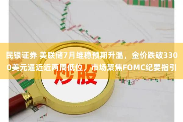 民银证券 美联储7月维稳预期升温，金价跌破3300美元逼近近两周低位，市场聚焦FOMC纪要指引