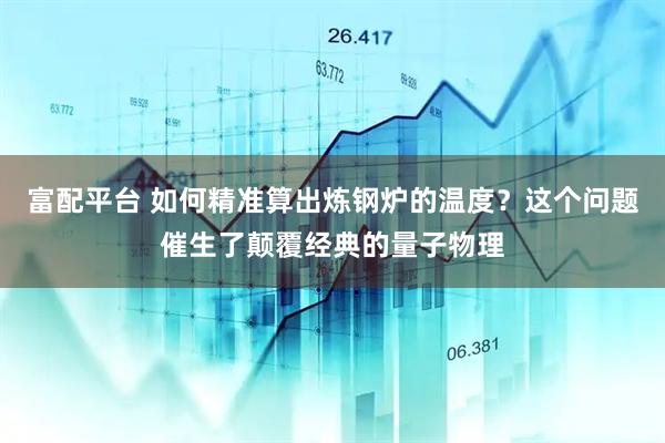 富配平台 如何精准算出炼钢炉的温度？这个问题催生了颠覆经典的量子物理