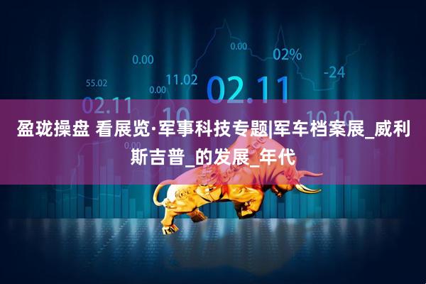 盈珑操盘 看展览·军事科技专题|军车档案展_威利斯吉普_的发展_年代