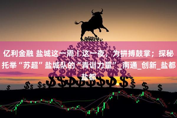亿利金融 盐城这一周丨这一夜，为拼搏鼓掌；探秘托举“苏超”盐城队的“青训力量”_南通_创新_盐都