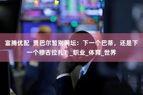 富腾优配  贾巴尔暂别网坛：下一个巴蒂，还是下一个穆古拉扎？_职业_体育_世界
