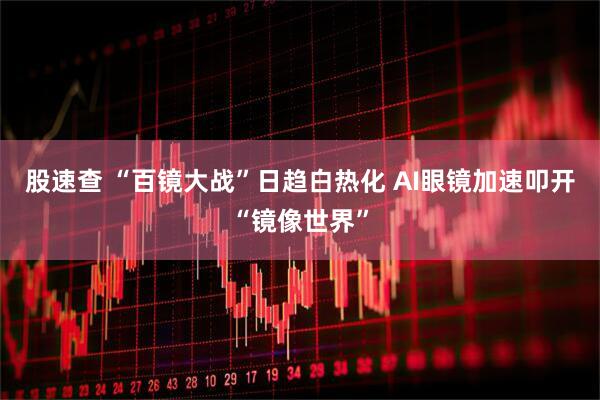 股速查 “百镜大战”日趋白热化 AI眼镜加速叩开“镜像世界”