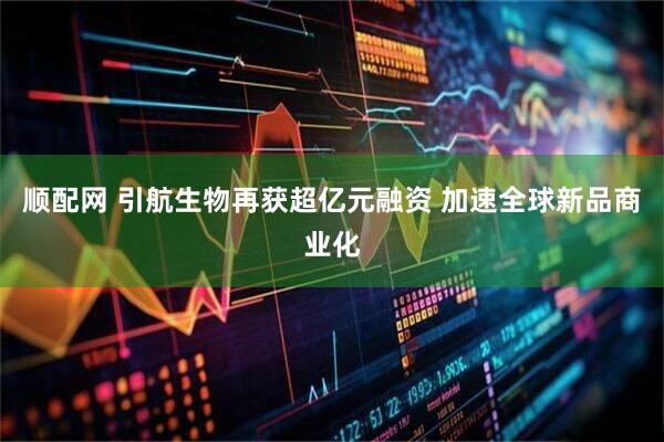 顺配网 引航生物再获超亿元融资 加速全球新品商业化