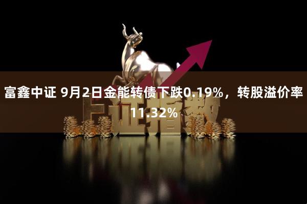 富鑫中证 9月2日金能转债下跌0.19%，转股溢价率11.32%
