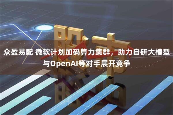 众盈易配 微软计划加码算力集群，助力自研大模型与OpenAI等对手展开竞争