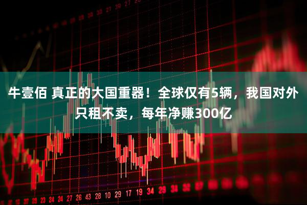 牛壹佰 真正的大国重器！全球仅有5辆，我国对外只租不卖，每年净赚300亿