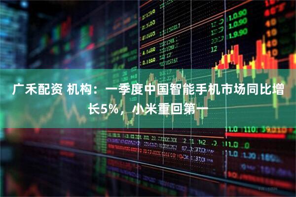 广禾配资 机构：一季度中国智能手机市场同比增长5%，小米重回第一