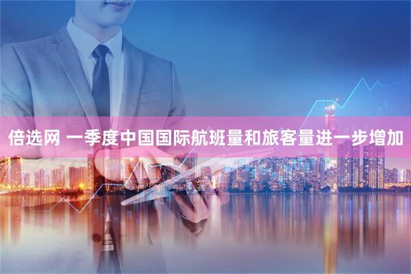 倍选网 一季度中国国际航班量和旅客量进一步增加