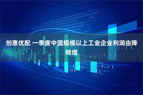创惠优配 一季度中国规模以上工业企业利润由降转增