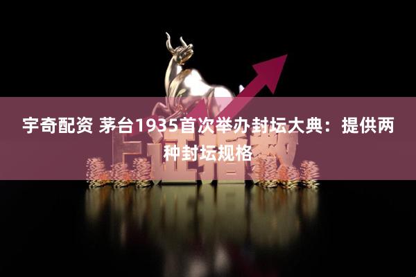 宇奇配资 茅台1935首次举办封坛大典：提供两种封坛规格