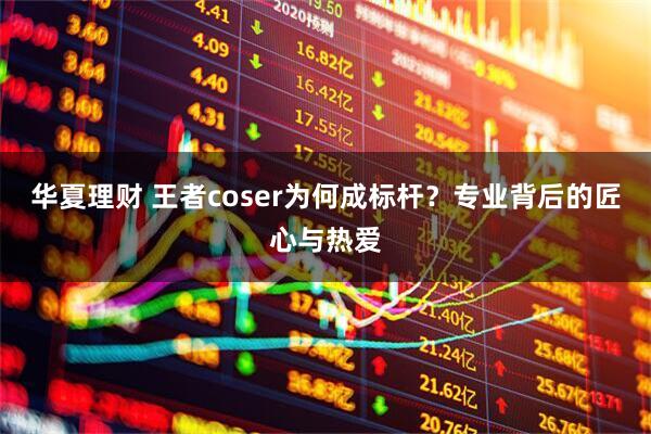 华夏理财 王者coser为何成标杆?专业背后的匠心与热爱
