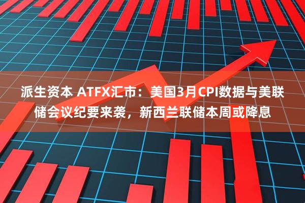 派生资本 ATFX汇市：美国3月CPI数据与美联储会议纪要来袭，新西兰联储本周或降息