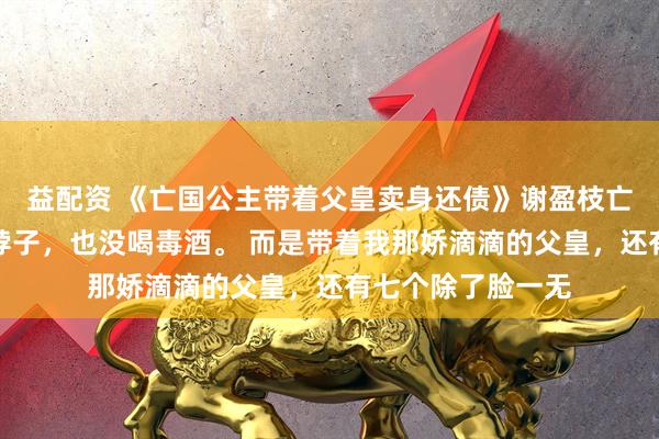 益配资 《亡国公主带着父皇卖身还债》谢盈枝亡国那天，我没抹脖子，也没喝毒酒。 而是带着我那娇滴滴的父皇，还有七个除了脸一无