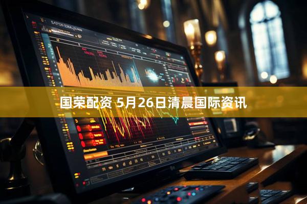 国荣配资 5月26日清晨国际资讯