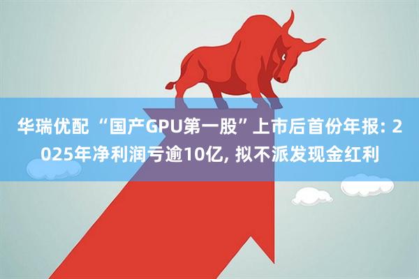 华瑞优配 “国产GPU第一股”上市后首份年报: 2025年净利润亏逾10亿, 拟不派发现金红利